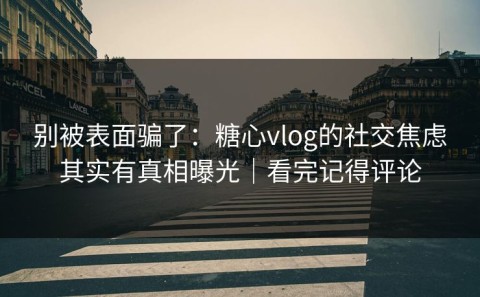 别被表面骗了：糖心vlog的社交焦虑其实有真相曝光｜看完记得评论