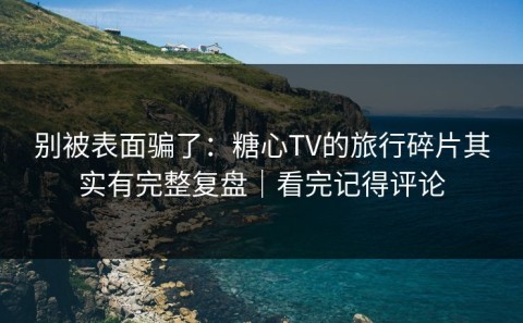 别被表面骗了：糖心TV的旅行碎片其实有完整复盘｜看完记得评论