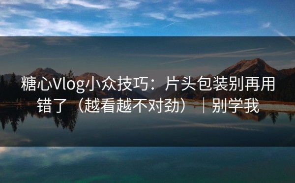 糖心Vlog小众技巧：片头包装别再用错了（越看越不对劲）｜别学我