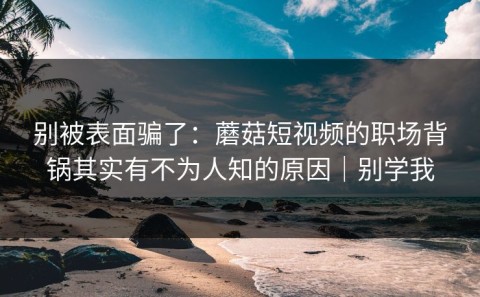 别被表面骗了：蘑菇短视频的职场背锅其实有不为人知的原因｜别学我