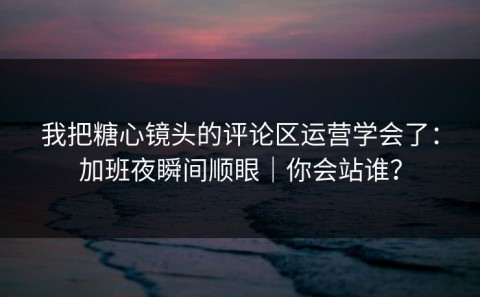 我把糖心镜头的评论区运营学会了：加班夜瞬间顺眼｜你会站谁？