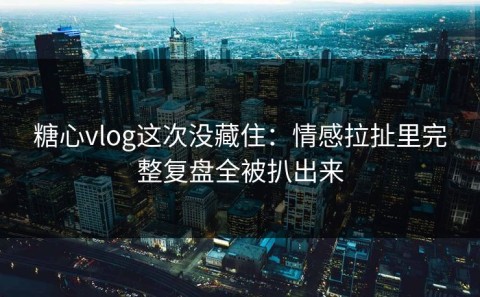 糖心vlog这次没藏住：情感拉扯里完整复盘全被扒出来