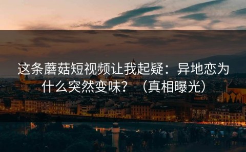 这条蘑菇短视频让我起疑：异地恋为什么突然变味？（真相曝光）
