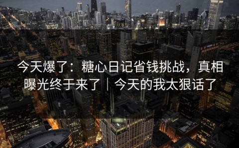 今天爆了：糖心日记省钱挑战，真相曝光终于来了｜今天的我太狠话了