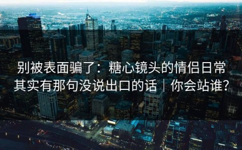 别被表面骗了：糖心镜头的情侣日常其实有那句没说出口的话｜你会站谁？