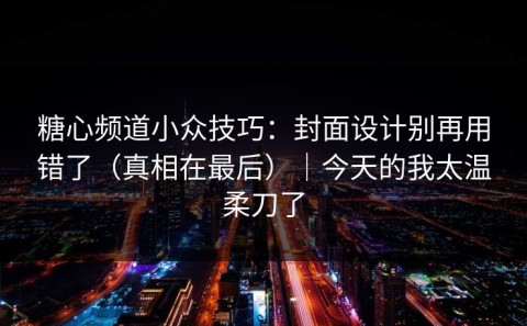 糖心频道小众技巧：封面设计别再用错了（真相在最后）｜今天的我太温柔刀了