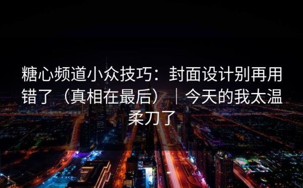 糖心频道小众技巧：封面设计别再用错了（真相在最后）｜今天的我太温柔刀了
