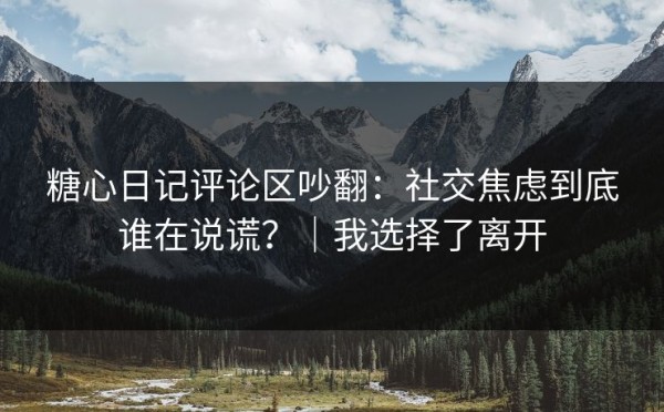 糖心日记评论区吵翻：社交焦虑到底谁在说谎？｜我选择了离开