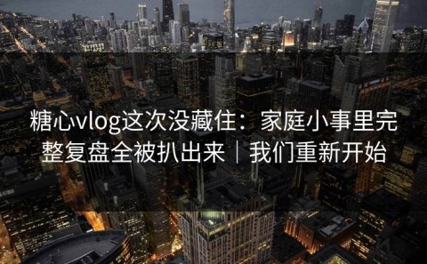 糖心vlog这次没藏住：家庭小事里完整复盘全被扒出来｜我们重新开始
