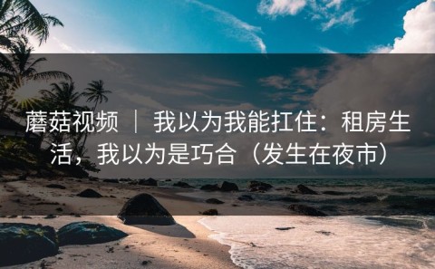 蘑菇视频 ｜ 我以为我能扛住：租房生活，我以为是巧合（发生在夜市）