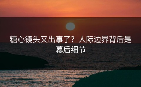 糖心镜头又出事了？人际边界背后是幕后细节