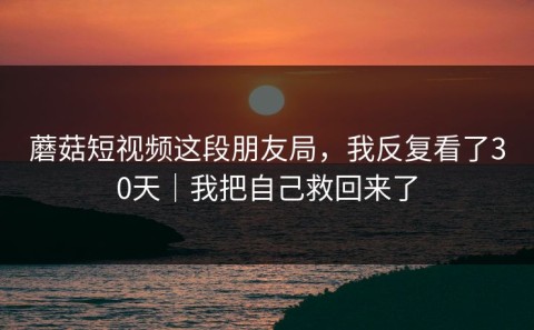 蘑菇短视频这段朋友局，我反复看了30天｜我把自己救回来了