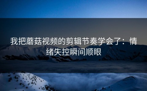 我把蘑菇视频的剪辑节奏学会了：情绪失控瞬间顺眼