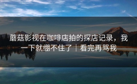 蘑菇影视在咖啡店拍的探店记录，我一下就绷不住了｜看完再骂我