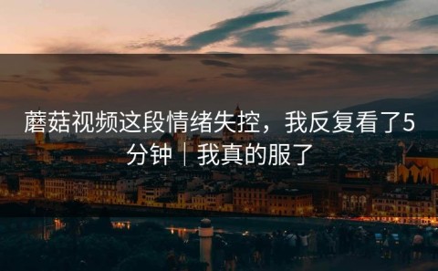 蘑菇视频这段情绪失控，我反复看了5分钟｜我真的服了