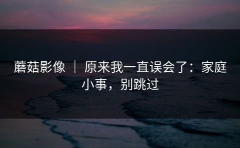 蘑菇影像 ｜ 原来我一直误会了：家庭小事，别跳过