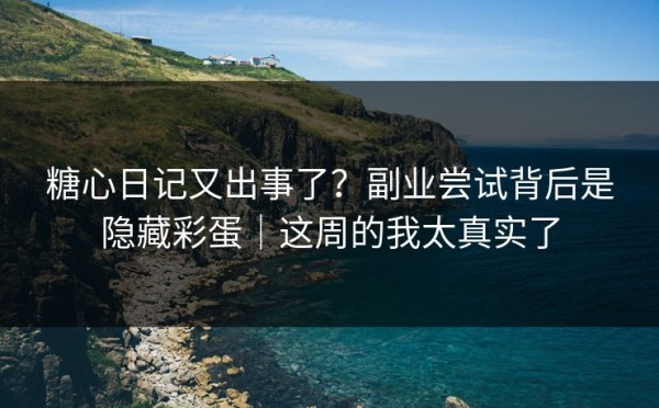 糖心日记又出事了？副业尝试背后是隐藏彩蛋｜这周的我太真实了