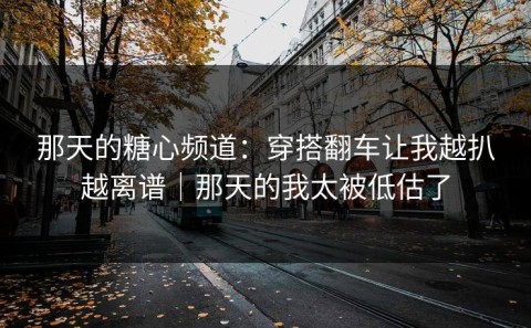 那天的糖心频道：穿搭翻车让我越扒越离谱｜那天的我太被低估了