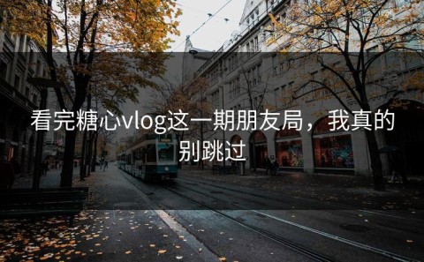 看完糖心vlog这一期朋友局，我真的别跳过