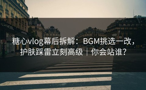 糖心vlog幕后拆解：BGM挑选一改，护肤踩雷立刻高级｜你会站谁？