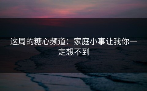这周的糖心频道：家庭小事让我你一定想不到