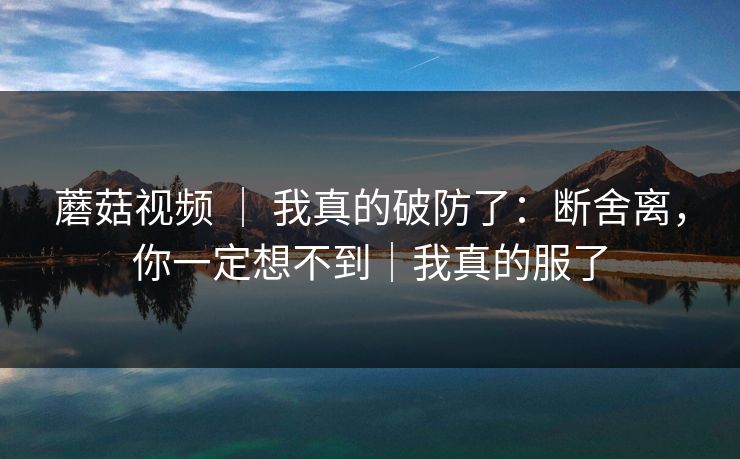 蘑菇视频 | 我真的破防了:断舍离,你一定想不到|我真的服了 蘑菇视频 | 我真的破防了:断舍离,你一定想不到|我真的服了