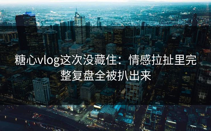 糖心vlog这次没藏住：情感拉扯里完整复盘全被扒出来