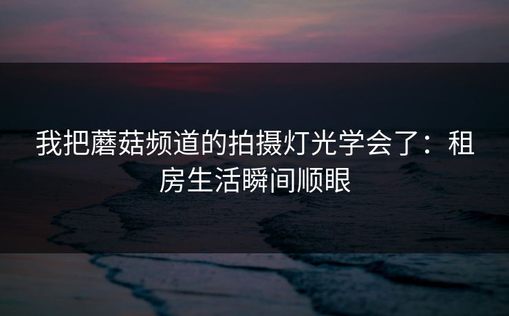 我把蘑菇频道的拍摄灯光学会了：租房生活瞬间顺眼