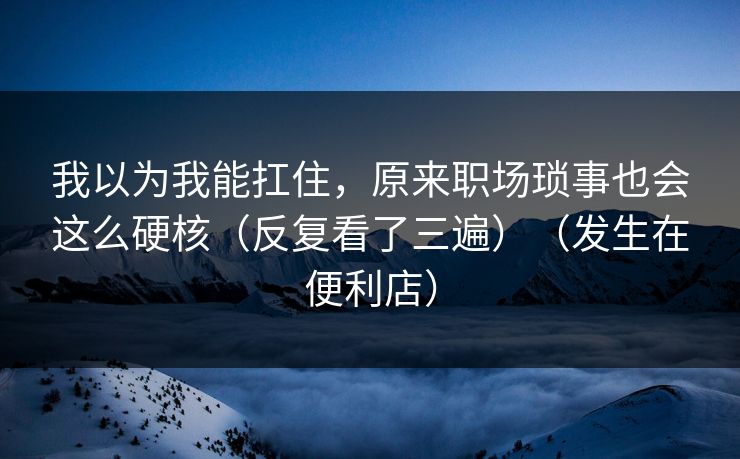 我以为我能扛住,原来职场琐事也会这么硬核(反复看了三遍)(发生在便利店) 我以为我能扛住,原来职场琐事也会这么硬核(反复看了三遍)(发生在便利店)