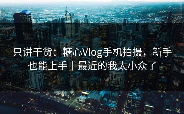 只讲干货：糖心Vlog手机拍摄，新手也能上手｜最近的我太小众了