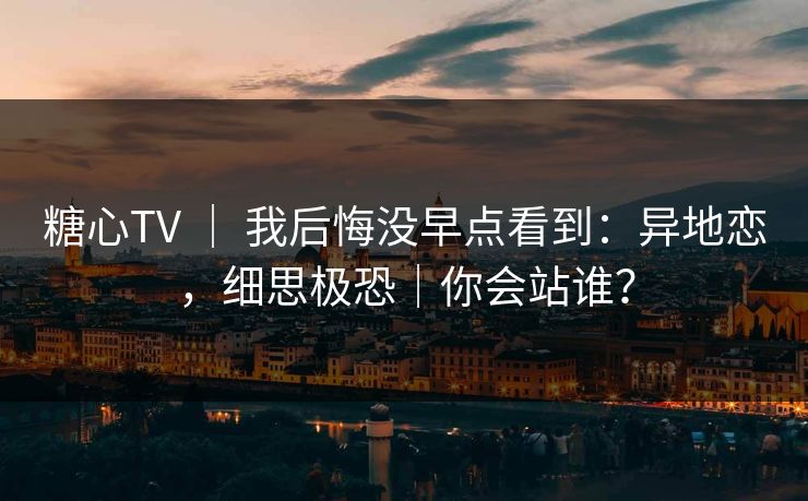 糖心TV ｜ 我后悔没早点看到：异地恋，细思极恐｜你会站谁？
