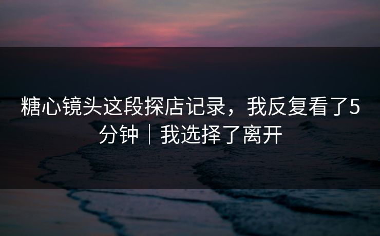 糖心镜头这段探店记录,我反复看了5分钟|我选择了离开 糖心镜头这段探店记录,我反复看了5分钟|我选择了离开