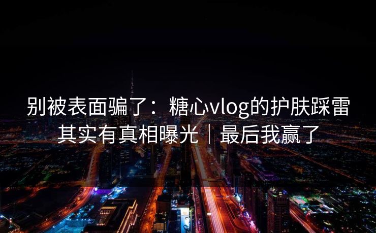 别被表面骗了:糖心vlog的护肤踩雷其实有真相曝光|最后我赢了 别被表面骗了:糖心vlog的护肤踩雷其实有真相曝光|最后我赢了
