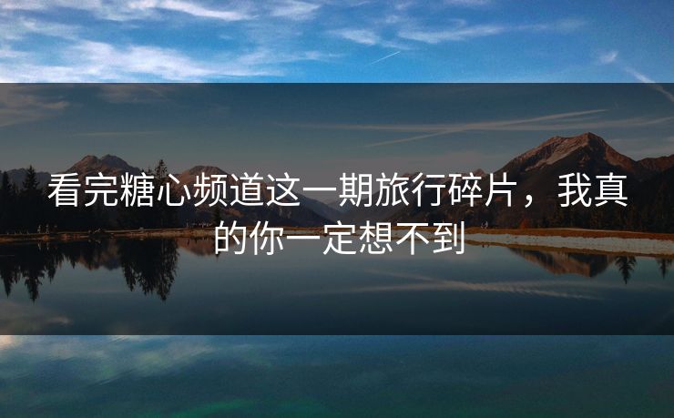 看完糖心频道这一期旅行碎片,我真的你一定想不到 看完糖心频道这一期旅行碎片,我真的你一定想不到