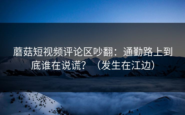 蘑菇短视频评论区吵翻:通勤路上到底谁在说谎?(发生在江边) 蘑菇短视频评论区吵翻:通勤路上到底谁在说谎?(发生在江边)