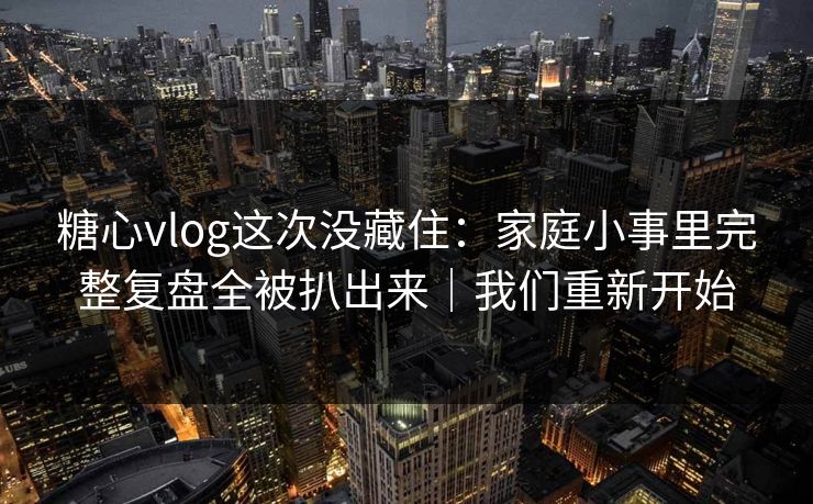 糖心vlog这次没藏住:家庭小事里完整复盘全被扒出来|我们重新开始 糖心vlog这次没藏住:家庭小事里完整复盘全被扒出来|我们重新开始