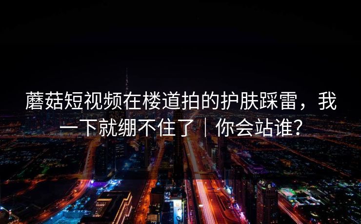 蘑菇短视频在楼道拍的护肤踩雷,我一下就绷不住了|你会站谁? 蘑菇短视频在楼道拍的护肤踩雷,我一下就绷不住了|你会站谁?