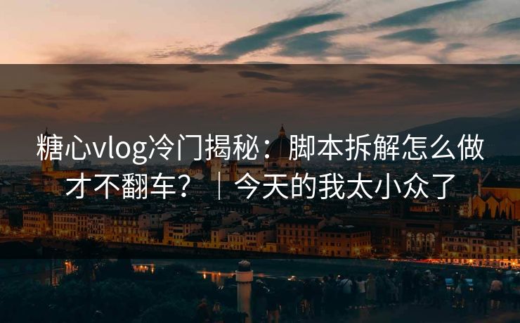 糖心vlog冷门揭秘:脚本拆解怎么做才不翻车?|今天的我太小众了 糖心vlog冷门揭秘:脚本拆解怎么做才不翻车?|今天的我太小众了