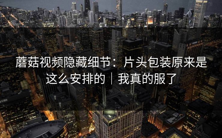 蘑菇视频隐藏细节：片头包装原来是这么安排的｜我真的服了