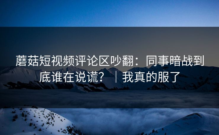 蘑菇短视频评论区吵翻：同事暗战到底谁在说谎？｜我真的服了