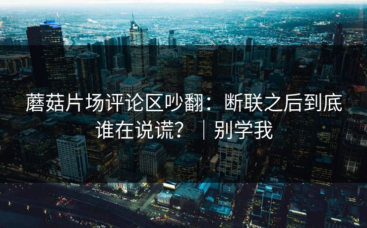 蘑菇片场评论区吵翻：断联之后到底谁在说谎？｜别学我