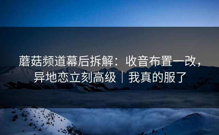 蘑菇频道幕后拆解：收音布置一改，异地恋立刻高级｜我真的服了