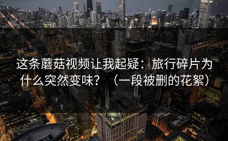 这条蘑菇视频让我起疑：旅行碎片为什么突然变味？（一段被删的花絮）