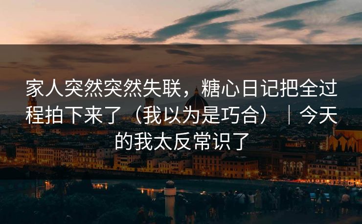 家人突然突然失联，糖心日记把全过程拍下来了（我以为是巧合）｜今天的我太反常识了