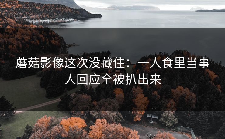 蘑菇影像这次没藏住:一人食里当事人回应全被扒出来 蘑菇影像这次没藏住:一人食里当事人回应全被扒出来