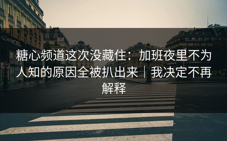 糖心频道这次没藏住：加班夜里不为人知的原因全被扒出来｜我决定不再解释