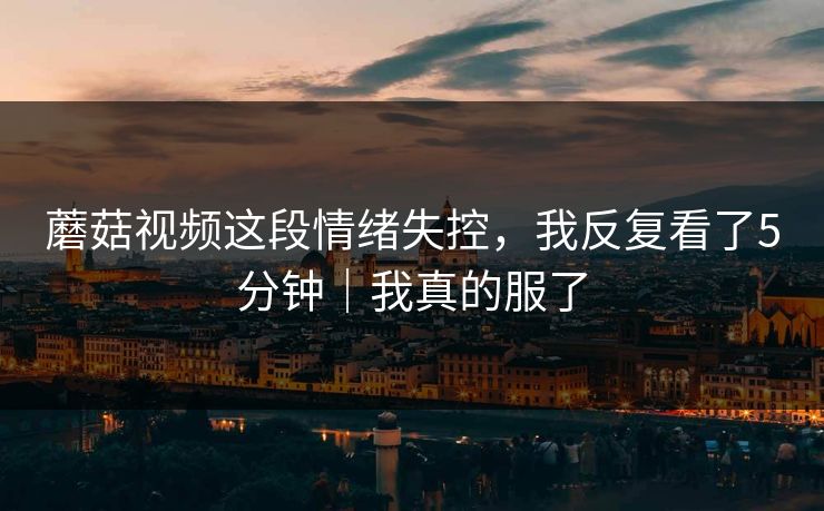 蘑菇视频这段情绪失控，我反复看了5分钟｜我真的服了