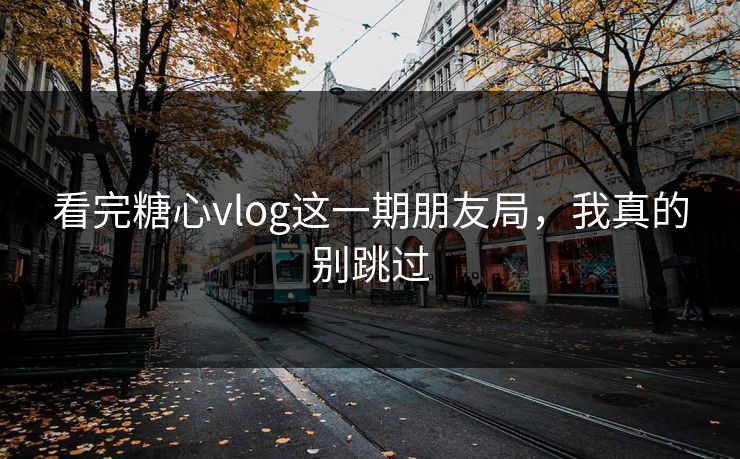 看完糖心vlog这一期朋友局，我真的别跳过