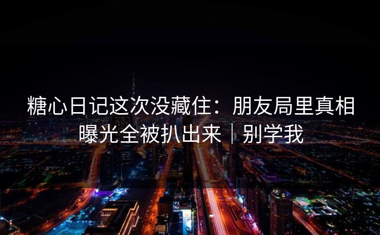 糖心日记这次没藏住:朋友局里真相曝光全被扒出来|别学我 糖心日记这次没藏住:朋友局里真相曝光全被扒出来|别学我