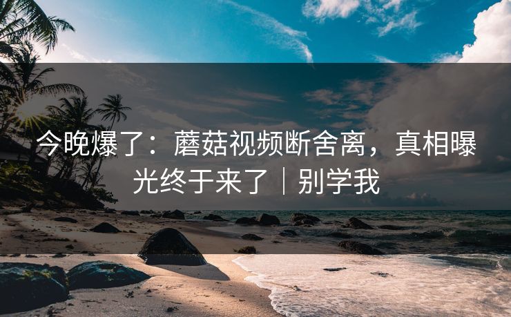 今晚爆了:蘑菇视频断舍离,真相曝光终于来了|别学我 今晚爆了:蘑菇视频断舍离,真相曝光终于来了|别学我